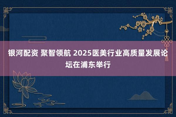银河配资 聚智领航 2025医美行业高质量发展论坛在浦东举行