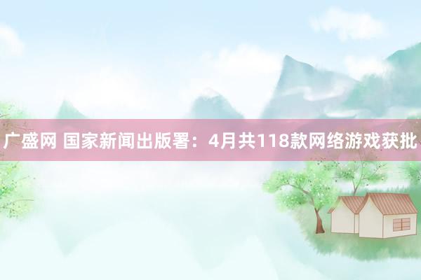 广盛网 国家新闻出版署：4月共118款网络游戏获批