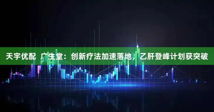 天宇优配  广生堂：创新疗法加速落地，乙肝登峰计划获突破