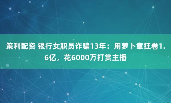 策利配资 银行女职员诈骗13年：用萝卜章狂卷1.6亿，花6000万打赏主播