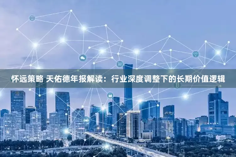 怀远策略 天佑德年报解读：行业深度调整下的长期价值逻辑