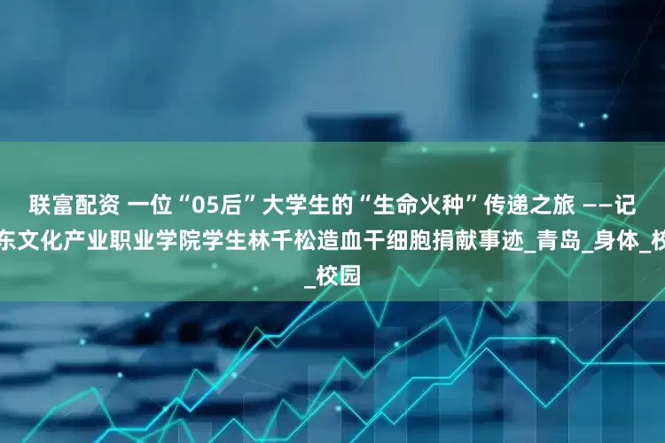 联富配资 一位“05后”大学生的“生命火种”传递之旅 ——记山东文化产业职业学院学生林千松造血干细胞捐献事迹_青岛_身体_校园
