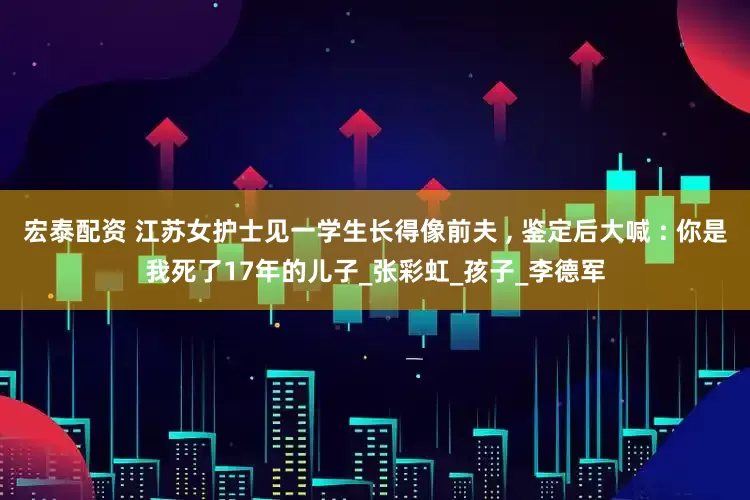 宏泰配资 江苏女护士见一学生长得像前夫 , 鉴定后大喊 : 你是我死了17年的儿子_张彩虹_孩子_李德军