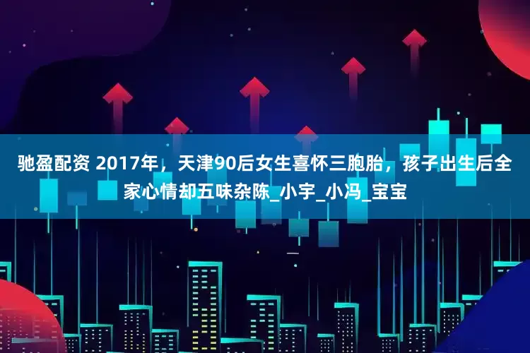驰盈配资 2017年，天津90后女生喜怀三胞胎，孩子出生后全家心情却五味杂陈_小宇_小冯_宝宝