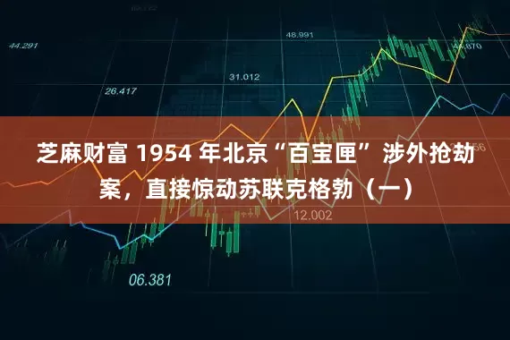 芝麻财富 1954 年北京“百宝匣” 涉外抢劫案，直接惊动苏联克格勃（一）