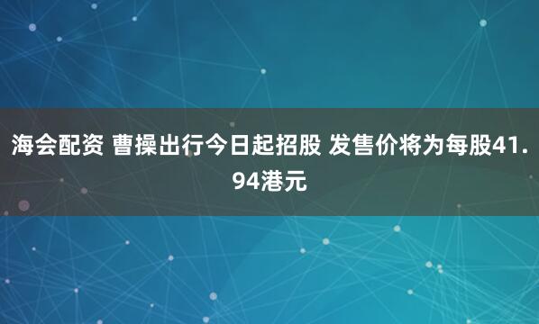 海会配资 曹操出行今日起招股 发售价将为每股41.94港元