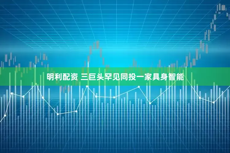 明利配资 三巨头罕见同投一家具身智能