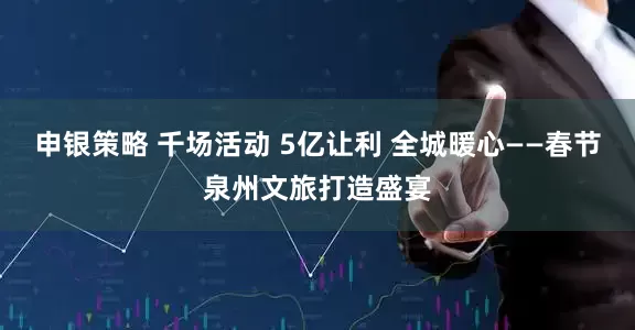 申银策略 千场活动 5亿让利 全城暖心——春节泉州文旅打造盛宴