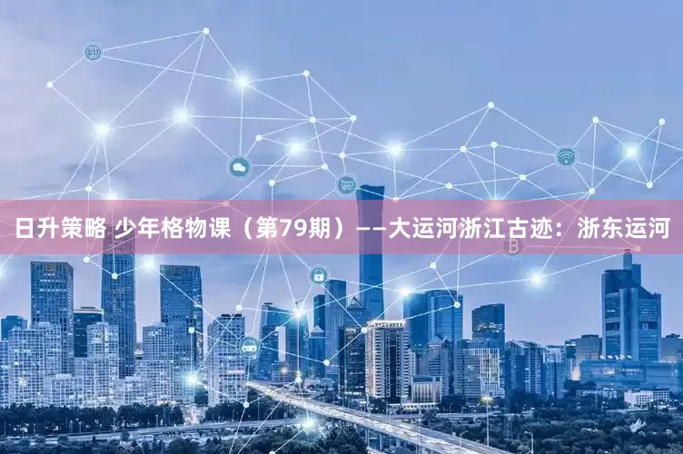 日升策略 少年格物课（第79期）——大运河浙江古迹：浙东运河
