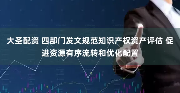大圣配资 四部门发文规范知识产权资产评估 促进资源有序流转和优化配置
