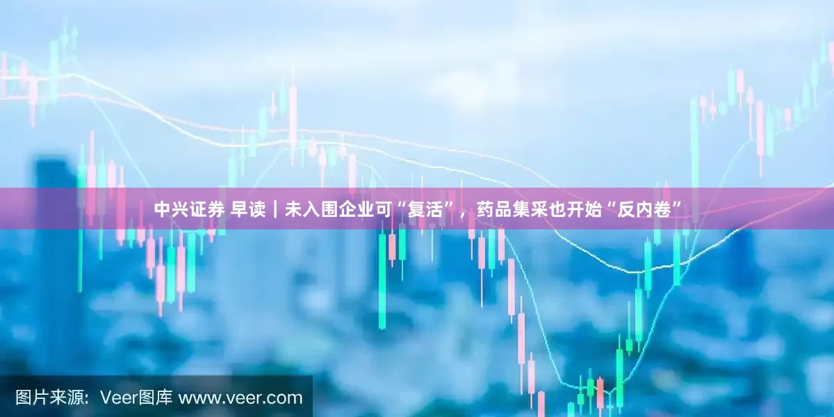 中兴证券 早读｜未入围企业可“复活”，药品集采也开始“反内卷”