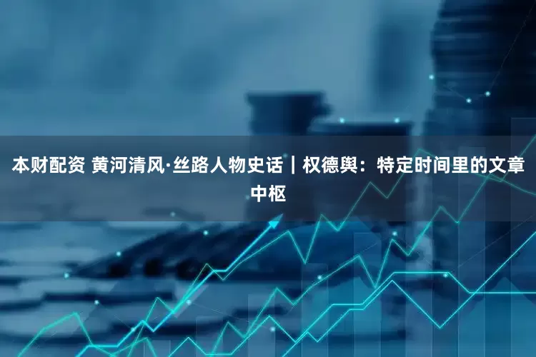 本财配资 黄河清风·丝路人物史话｜权德舆：特定时间里的文章中枢