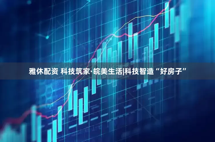 雅休配资 科技筑家·皖美生活|科技智造“好房子”