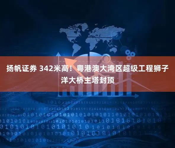 扬帆证券 342米高！粤港澳大湾区超级工程狮子洋大桥主塔封顶